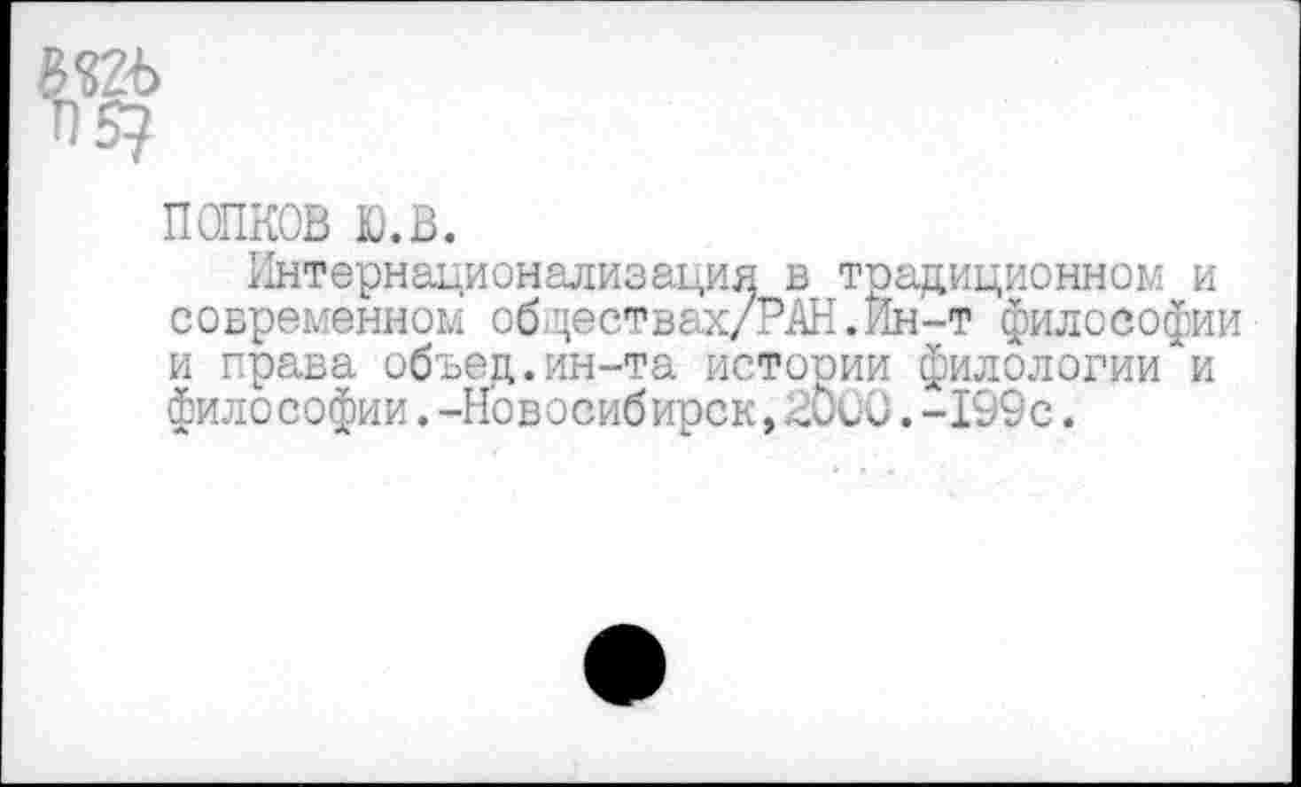 ﻿ПОПКОВ ю.в.
Интернационализация в традиционном и современном об-цествах/РАН.Ин-т философии и права объец.ин-та истории филологии и философии.-Новосибирск,2СиО.-199с.